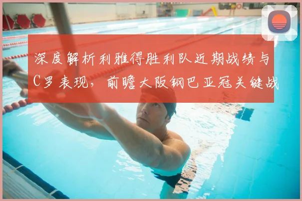 深度解析利雅得胜利队近期战绩与C罗表现，前瞻大阪钢巴亚冠关键战赛程