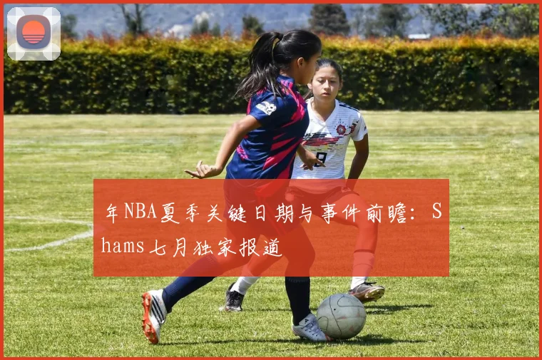 年NBA夏季关键日期与事件前瞻：Shams七月独家报道