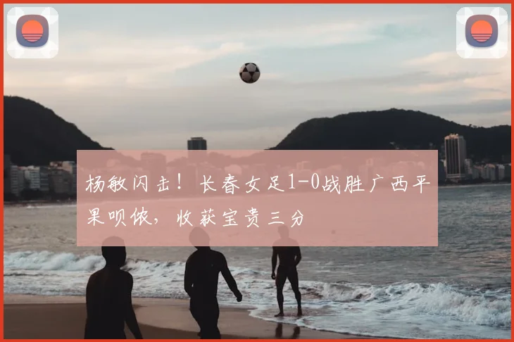 杨敏闪击！长春女足1-0战胜广西平果呗侬，收获宝贵三分