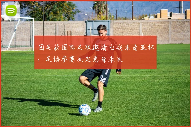 国足获国际足联邀请出战东南亚杯，足协参赛决定悬而未决