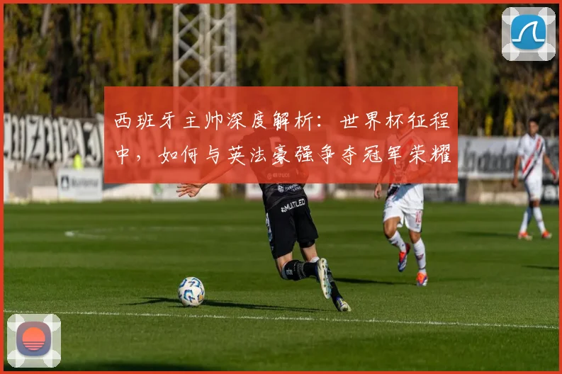 西班牙主帅深度解析：世界杯征程中，如何与英法豪强争夺冠军荣耀？