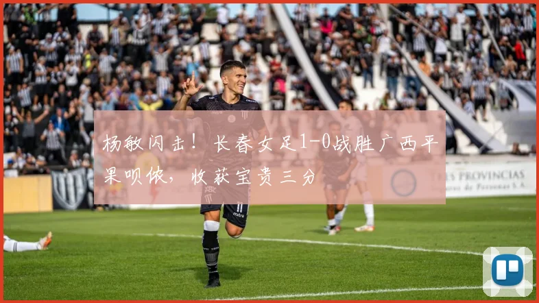 杨敏闪击！长春女足1-0战胜广西平果呗侬，收获宝贵三分