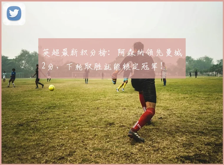 英超最新积分榜：阿森纳领先曼城2分，下轮取胜就能锁定冠军！